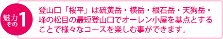 魅力その1　登山口「桜平」は硫黄岳・横岳・根石岳・天狗岳・ 峰の松目の最短登山口でオーレン小屋を基点とする ことで様々なコースを楽しむ事ができます。