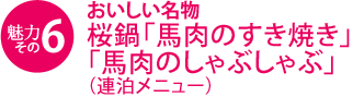 魅力その6　おいしい名物　桜鍋『馬肉のすき焼き』、『馬肉のしゃぶしゃぶ』（連泊メニュー）