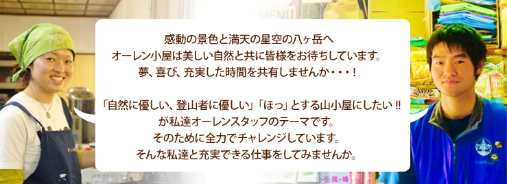 感動の景色と満天の星空の八ヶ岳へ オーレン小屋は美しい自然と共に皆様をお待ちしています。 夢、喜び、充実した時間を共有しませんか・・・！  「自然に優しい、登山者に優しい」「ほっ」とする山小屋にしたい !! が私達オーレンスタッフのテーマです。 そのために全力でチャレンジしています。 そんな私達と充実できる仕事をしてみませんか。